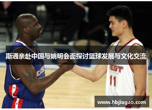 斯通亲赴中国与姚明会面探讨篮球发展与文化交流